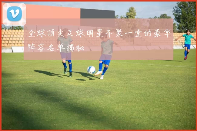 全球顶尖足球明星齐聚一堂的豪华阵容名单揭秘