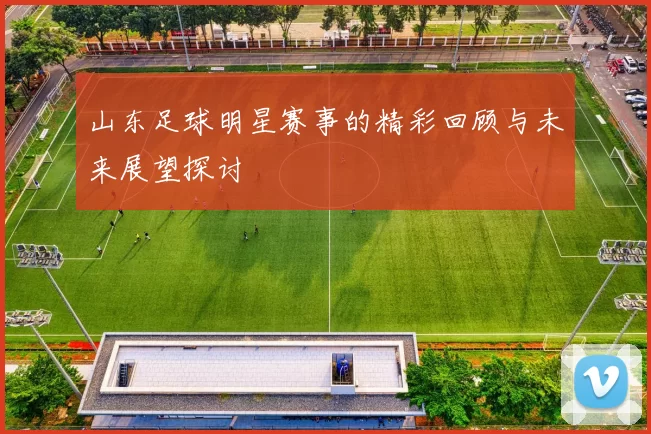 山东足球明星赛事的精彩回顾与未来展望探讨