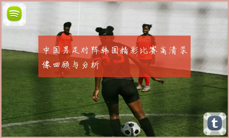中国男足对阵韩国精彩比赛高清录像回顾与分析