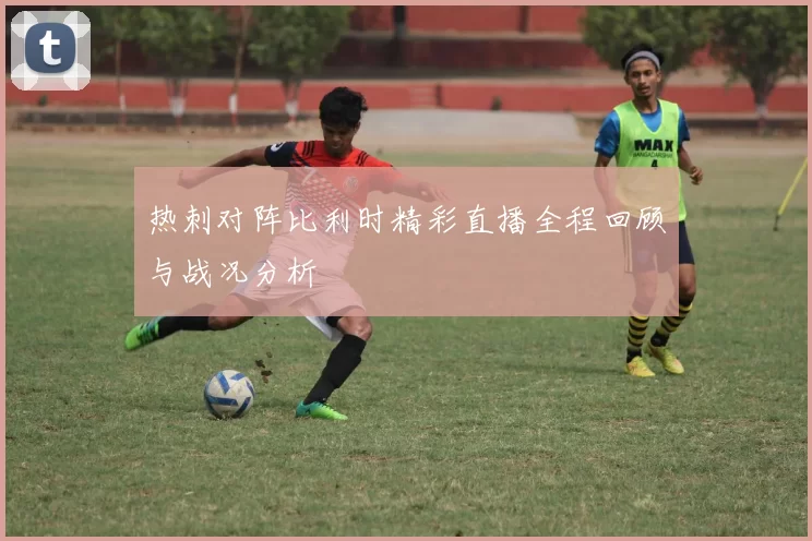 热刺对阵比利时精彩直播全程回顾与战况分析