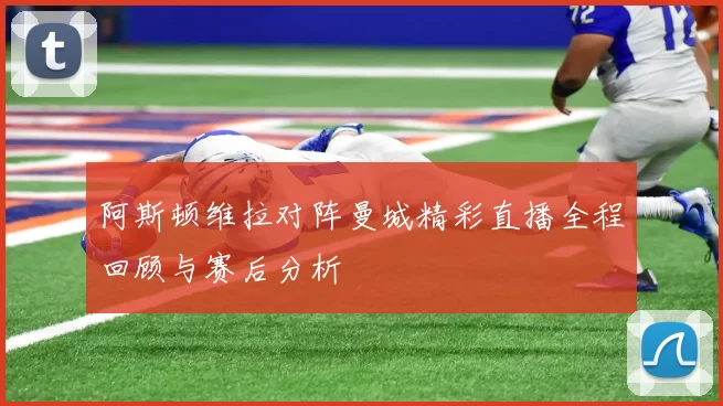 阿斯顿维拉对阵曼城精彩直播全程回顾与赛后分析