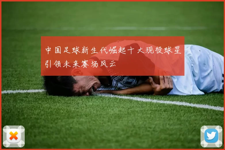 中国足球新生代崛起十大现役球星引领未来赛场风云