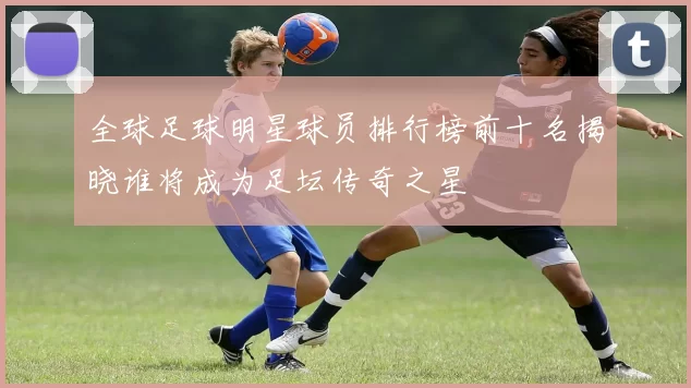 全球足球明星球员排行榜前十名揭晓谁将成为足坛传奇之星