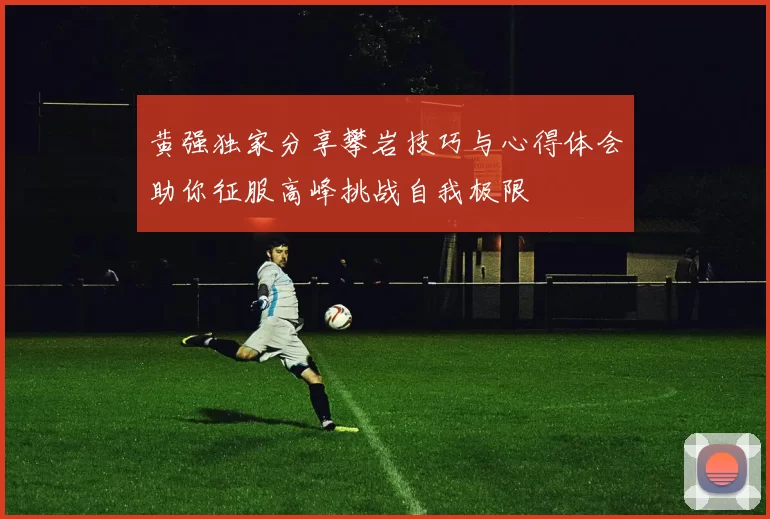 黄强独家分享攀岩技巧与心得体会助你征服高峰挑战自我极限