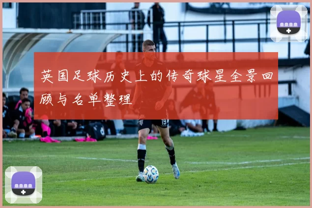 英国足球历史上的传奇球星全景回顾与名单整理