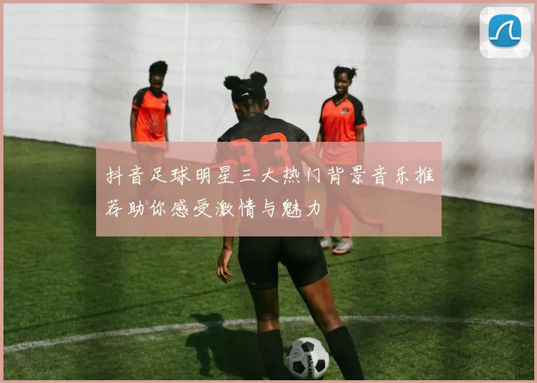 抖音足球明星三大热门背景音乐推荐助你感受激情与魅力