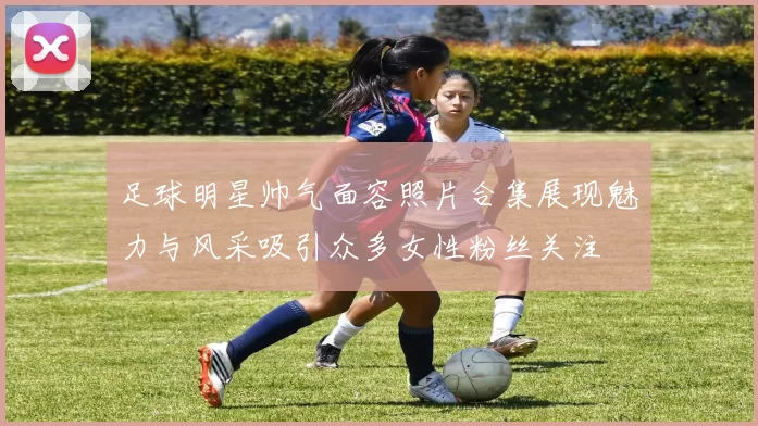 足球明星帅气面容照片合集展现魅力与风采吸引众多女性粉丝关注