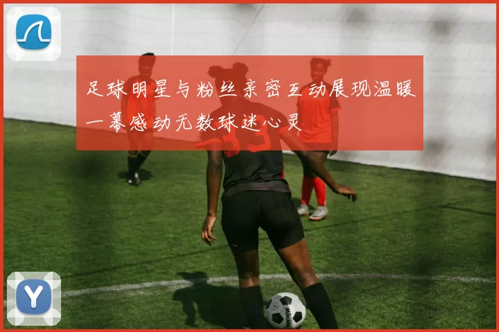 足球明星与粉丝亲密互动展现温暖一幕感动无数球迷心灵