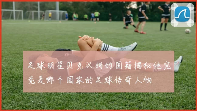 足球明星贝克汉姆的国籍揭秘他究竟是哪个国家的足球传奇人物