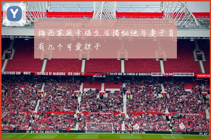梅西家庭幸福生活揭秘他与妻子育有几个可爱孩子