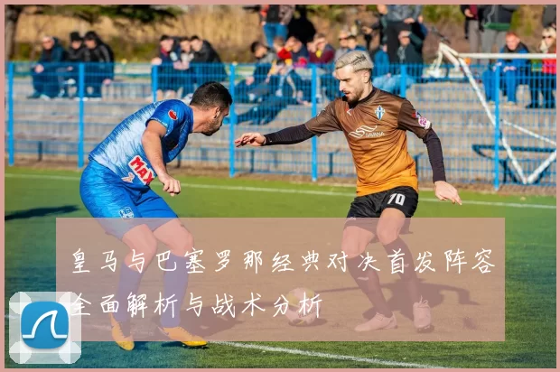 皇马与巴塞罗那经典对决首发阵容全面解析与战术分析