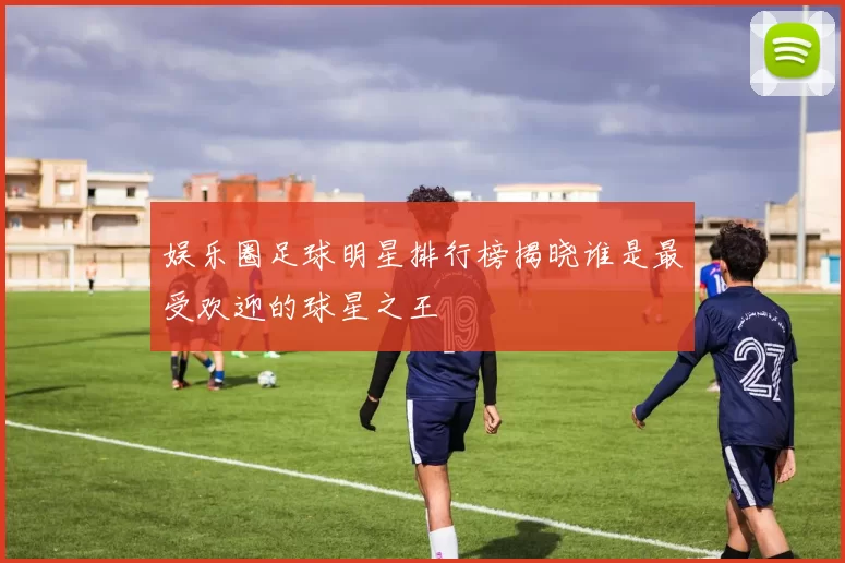 娱乐圈足球明星排行榜揭晓谁是最受欢迎的球星之王