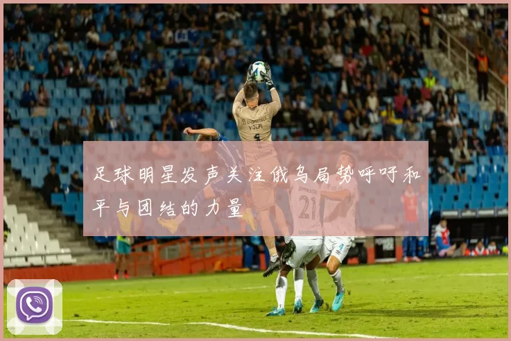 足球明星发声关注俄乌局势呼吁和平与团结的力量