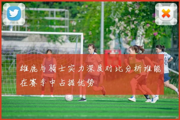 雄鹿与骑士实力深度对比分析谁能在赛季中占据优势