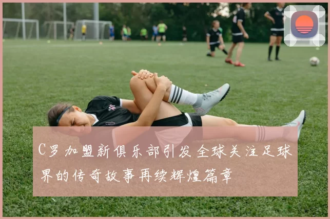 C罗加盟新俱乐部引发全球关注足球界的传奇故事再续辉煌篇章