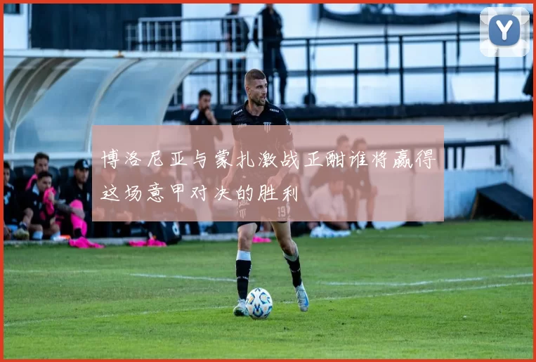 博洛尼亚与蒙扎激战正酣谁将赢得这场意甲对决的胜利