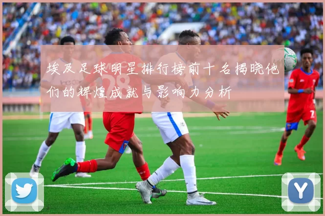 埃及足球明星排行榜前十名揭晓他们的辉煌成就与影响力分析