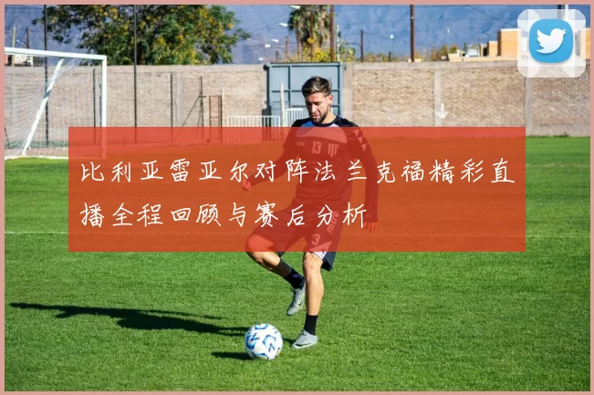 比利亚雷亚尔对阵法兰克福精彩直播全程回顾与赛后分析