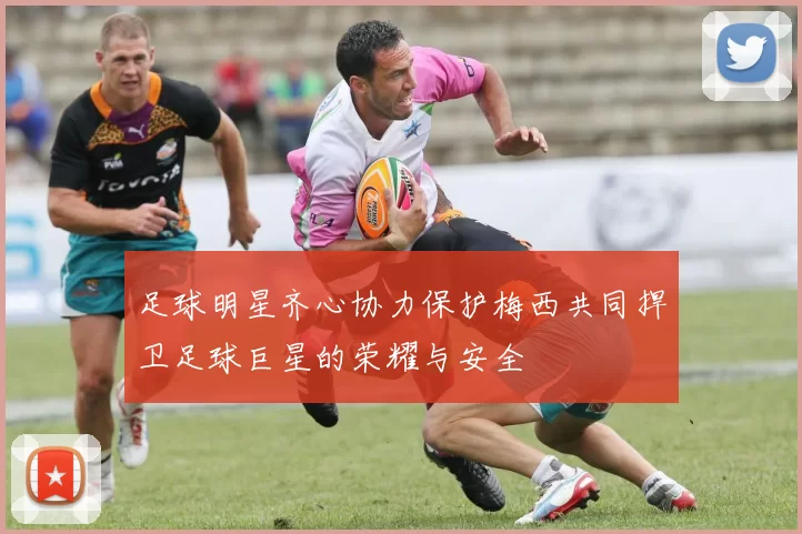 足球明星齐心协力保护梅西共同捍卫足球巨星的荣耀与安全