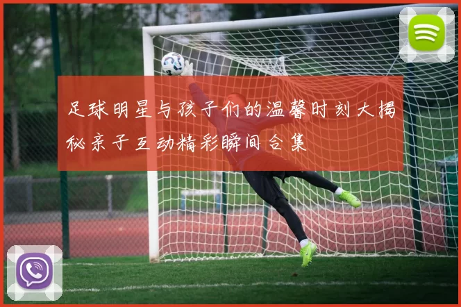 足球明星与孩子们的温馨时刻大揭秘亲子互动精彩瞬间合集