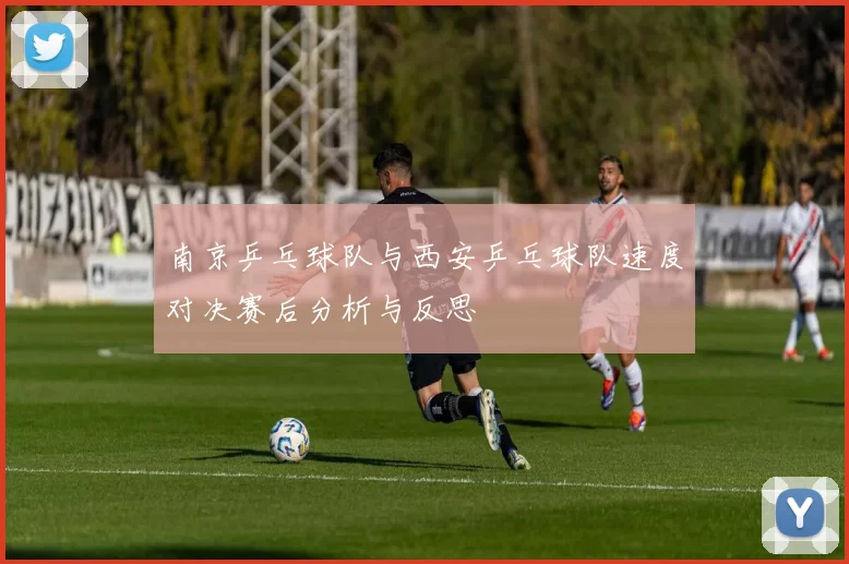 南京乒乓球队与西安乒乓球队速度对决赛后分析与反思
