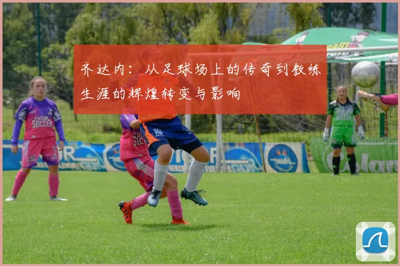 齐达内：从足球场上的传奇到教练生涯的辉煌转变与影响