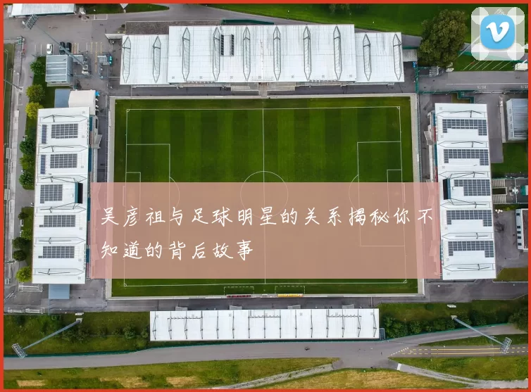 吴彦祖与足球明星的关系揭秘你不知道的背后故事