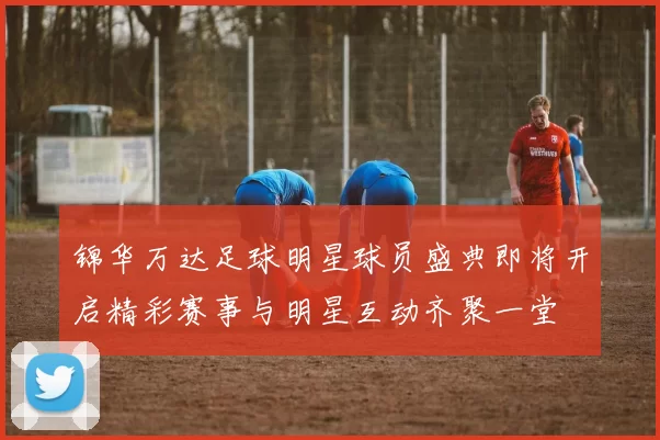 锦华万达足球明星球员盛典即将开启精彩赛事与明星互动齐聚一堂