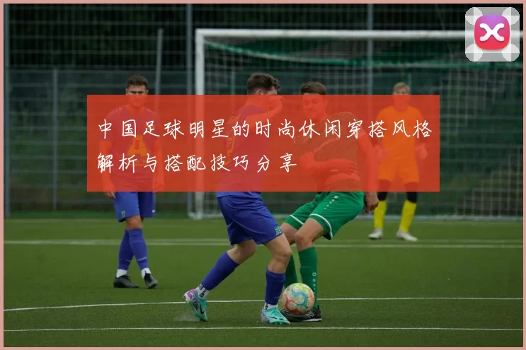 中国足球明星的时尚休闲穿搭风格解析与搭配技巧分享
